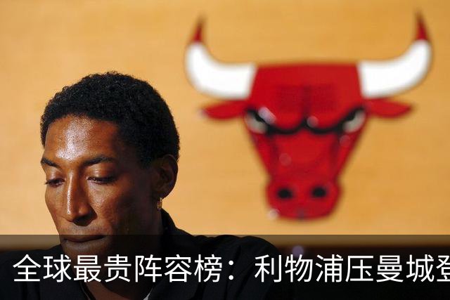 全球最贵阵容榜：利物浦压曼城登顶，前十英超占七席
