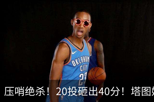 压哨绝杀！20投砸出40分！塔图姆上演医学奇迹