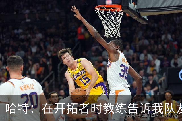 哈特：在开拓者时教练告诉我队友得分更强 这改变了我打球方式