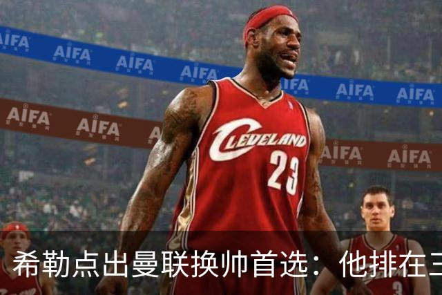 希勒点出曼联换帅首选：他排在三候选之首