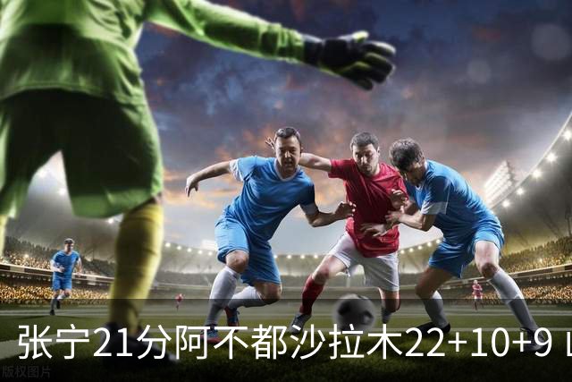 张宁21分阿不都沙拉木22+10+9 山西险胜新疆