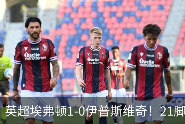 英超埃弗顿1-0伊普斯维奇！21脚射门只进1球，为何？