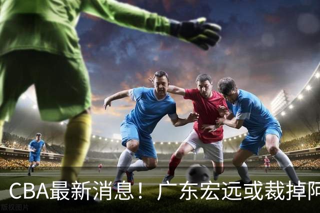 CBA最新消息！广东宏远或裁掉阿祖布克，南京同曦确定更换外援